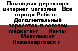 Помощник директора интернет-магазина - Все города Работа » Дополнительный заработок и сетевой маркетинг   . Ханты-Мансийский,Нижневартовск г.